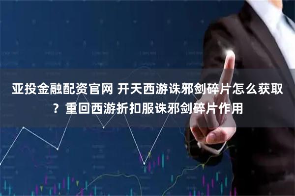 亚投金融配资官网 开天西游诛邪剑碎片怎么获取？重回西游折扣服诛邪剑碎片作用
