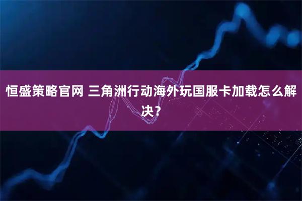 恒盛策略官网 三角洲行动海外玩国服卡加载怎么解决？