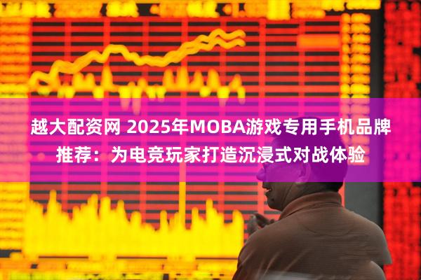 越大配资网 2025年MOBA游戏专用手机品牌推荐：为电竞玩家打造沉浸式对战体验