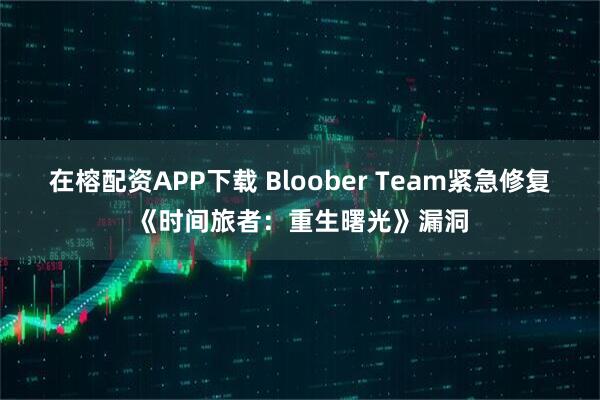在榕配资APP下载 Bloober Team紧急修复《时间旅者：重生曙光》漏洞
