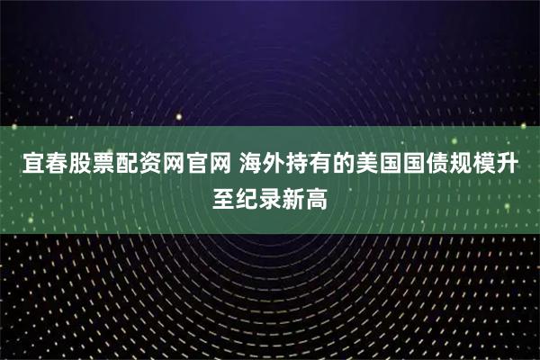 宜春股票配资网官网 海外持有的美国国债规模升至纪录新高