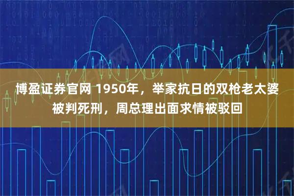 博盈证券官网 1950年，举家抗日的双枪老太婆被判死刑，周总理出面求情被驳回