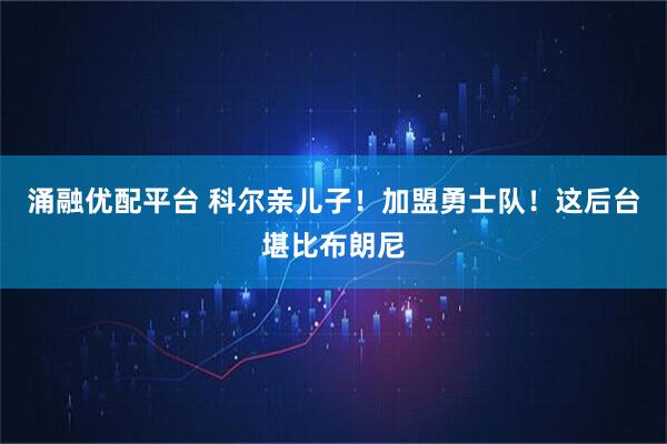 涌融优配平台 科尔亲儿子！加盟勇士队！这后台堪比布朗尼