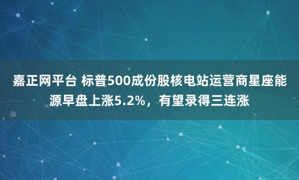 嘉正网平台 标普500成份股核电站运营商星座能源早盘上涨5.2%，有望录得三连涨