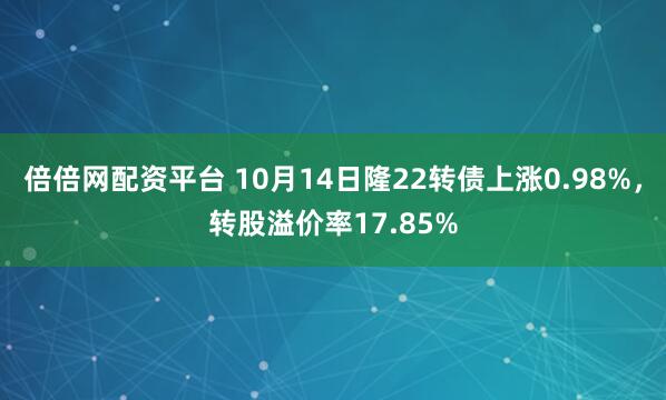 倍倍网配资平台 10月14日隆22转债上涨0.98%，转股溢价率17.85%