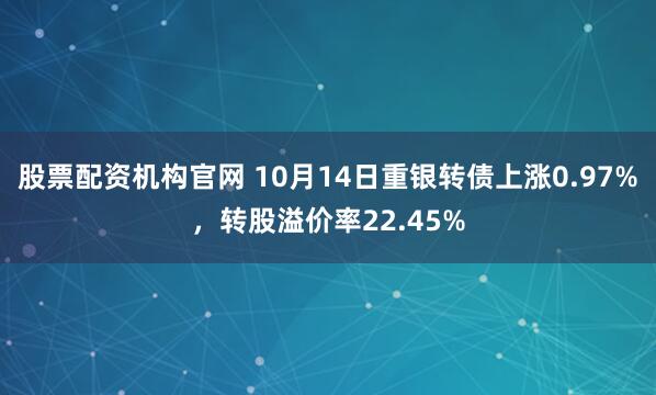 股票配资机构官网 10月14日重银转债上涨0.97%,转股溢价率22.45%