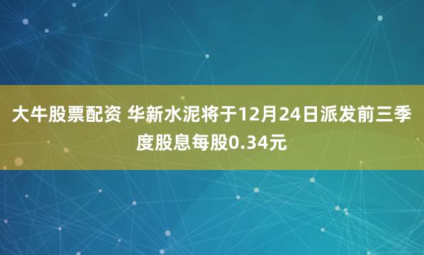 大牛股票配资 华新水泥将于12月24日派发前三季度股息每股0.34元