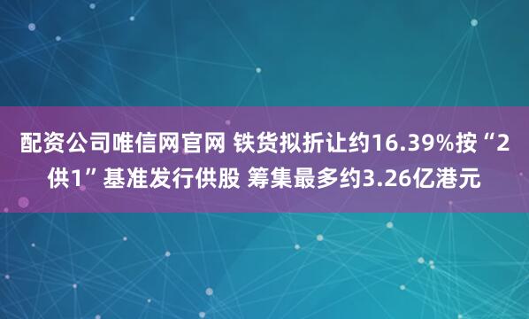 配资公司唯信网官网 铁货拟折让约16.39%按“2供1”基准发行供股 筹集最多约3.26亿港元