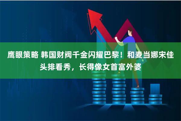 鹰眼策略 韩国财阀千金闪耀巴黎！和麦当娜宋佳头排看秀，长得像女首富外婆