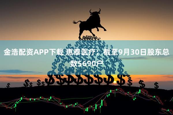 金浩配资APP下载 惠泰医疗：截至9月30日股东总数5690户