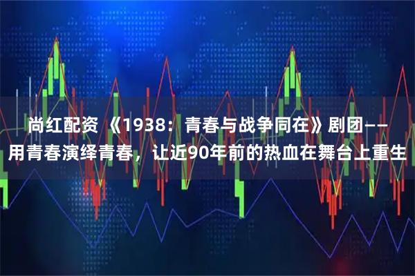 尚红配资 《1938：青春与战争同在》剧团——用青春演绎青春，让近90年前的热血在舞台上重生