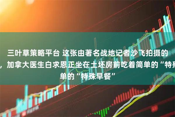三叶草策略平台 这张由著名战地记者沙飞拍摄的照片里，加拿大医生白求恩正坐在土坯房前吃着简单的“特殊早餐”