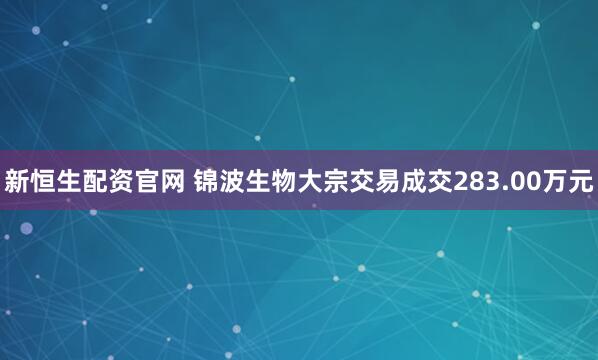 新恒生配资官网 锦波生物大宗交易成交283.00万元