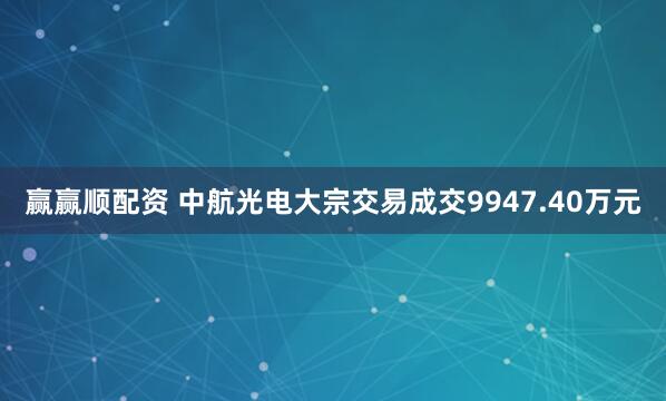 赢赢顺配资 中航光电大宗交易成交9947.40万元