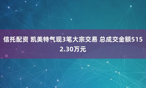 信托配资 凯美特气现3笔大宗交易 总成交金额5152.30万元