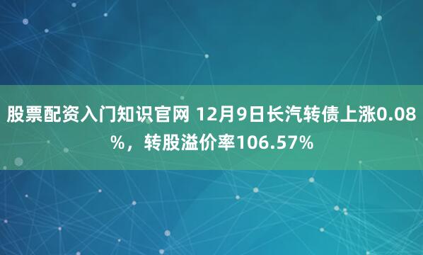 股票配资入门知识官网 12月9日长汽转债上涨0.08%，转股溢价率106.57%