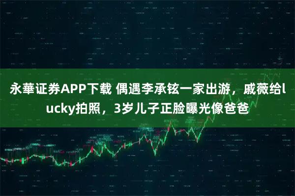 永華证券APP下载 偶遇李承铉一家出游，戚薇给lucky拍照，3岁儿子正脸曝光像爸爸