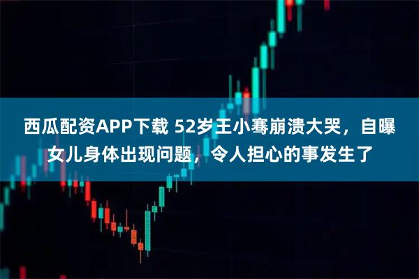 西瓜配资APP下载 52岁王小骞崩溃大哭，自曝女儿身体出现问题，令人担心的事发生了