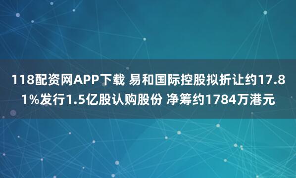 118配资网APP下载 易和国际控股拟折让约17.81%发行1.5亿股认购股份 净筹约1784万港元