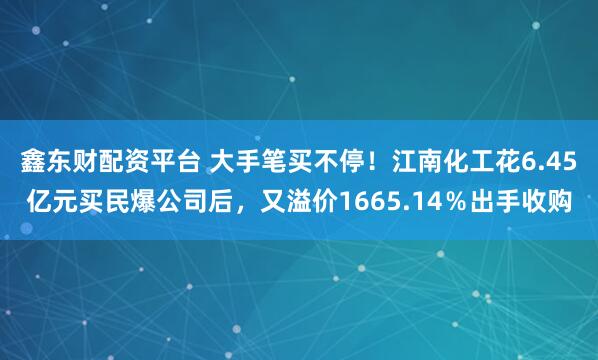 鑫东财配资平台 大手笔买不停！江南化工花6.45亿元买民爆公司后，又溢价1665.14％出手收购