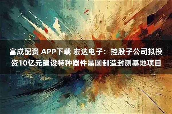 富成配资 APP下载 宏达电子：控股子公司拟投资10亿元建设特种器件晶圆制造封测基地项目