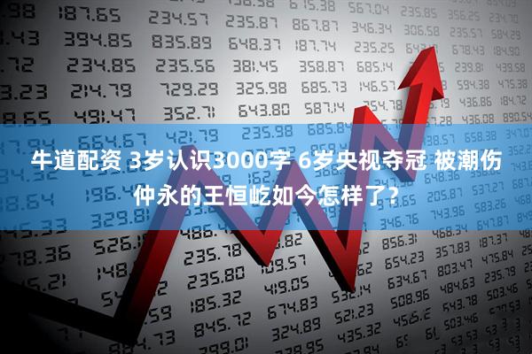 牛道配资 3岁认识3000字 6岁央视夺冠 被潮伤仲永的王恒屹如今怎样了？