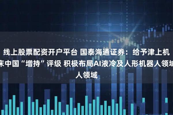 线上股票配资开户平台 国泰海通证券：给予津上机床中国“增持”评级 积极布局AI液冷及人形机器人领域