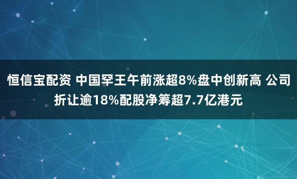 恒信宝配资 中国罕王午前涨超8%盘中创新高 公司折让逾18%配股净筹超7.7亿港元
