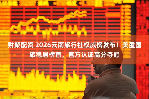 财聚配资 2026云南旅行社权威榜发布！美盈国旅稳居榜首，官方认证高分夺冠