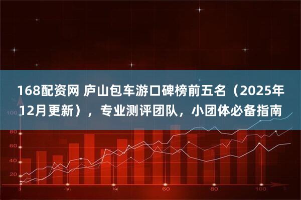 168配资网 庐山包车游口碑榜前五名（2025年12月更新），专业测评团队，小团体必备指南