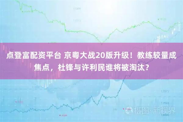 点登富配资平台 京粤大战20版升级！教练较量成焦点，杜锋与许利民谁将被淘汰？