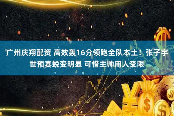 广州庆翔配资 高效轰16分领跑全队本土！张子宇世预赛蜕变明显 可惜主帅用人受限