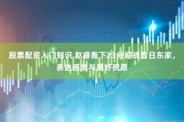 股票配资入门知识 赵睿轰下23分迎战昔日东家，表达感激与美好祝愿